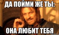 да пойми же ты: она любит тебя