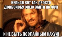 Нельзя вот так просто довбойобу ОКЕЮ зайти на ФУП и не быть посланным НАХУЙ!