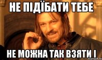 не підїбати тебе Не можна так взяти і