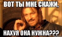 Вот ты мне скажи, НАХУЯ ОНА НУЖНА???