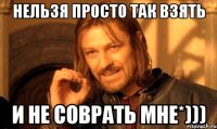нельзя просто так взять и не соврать мне*)))