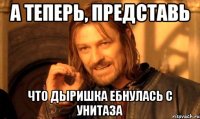 А теперь, представь Что дыришка ебнулась с унитаза