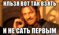 НЛЬЗЯ ВОТ ТАК ВЗЯТЬ И НЕ САТЬ ПЕРВЫМ