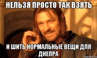 нельзя просто так взять и шить нормальные вещи для Днепра