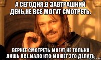 а сегодня,в завтрашний день,не все могут смотреть. вернее смотреть могут,не только лишь все.мало кто может это делать