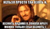 нельзя просто так взять и, казнить Вадима О.,поняла Ира?) можно только себя казнить )