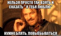 нельзя просто так взять и сказать " я тебя люблю" нужно,блять, повыёбываться