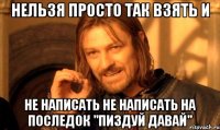 НЕЛЬЗЯ ПРОСТО ТАК ВЗЯТЬ И НЕ НАПИСАТЬ НЕ НАПИСАТЬ НА ПОСЛЕДОК "ПИЗДУЙ ДАВАЙ"