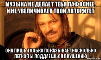 Музыка не делает тебя пафоснее, и не увеличивает твой авторитет Она лишь только показывает насколько легко ты поддаёшься внушению