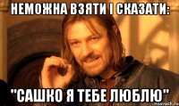 неможна взяти і сказати: "Сашко я тебе люблю"