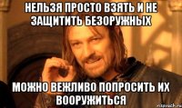 НЕЛЬЗЯ ПРОСТО ВЗЯТЬ И НЕ ЗАЩИТИТЬ БЕЗОРУЖНЫХ МОЖНО ВЕЖЛИВО ПОПРОСИТЬ ИХ ВООРУЖИТЬСЯ