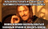 НЕЛЬЗЯ ПРОСТО ВЗЯТЬ И ОТКАЗАТЬСЯ ОТ ЛЕГИТИМНОГО РАЗРЕШЕНИЯ НА ВВОД ВОЙСК МОЖНО ВЕЖЛИВО ВОСПОЛЬЗОВАТЬСЯ ЗАКОННЫМ ПРАВОМ НЕ ВВОДИТЬ ВОЙСКА