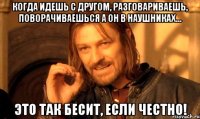 Когда идешь с другом, разговариваешь, поворачиваешься а он в наушниках... Это так бесит, если честно!