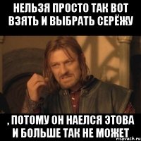 Нельзя просто так вот взять и выбрать Серёжу , потому он наелся этова и больше так не может