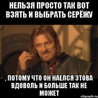 Нельзя просто так вот взять и выбрать Серёжу , потому что он наелся этова вдоволь и больше так не может