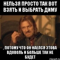 Нельзя просто так вот взять и выбрать Диму , потому что он наелся этова вдоволь и больше так не будет