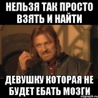 нельзя так просто взять и найти девушку которая не будет ебать мозги