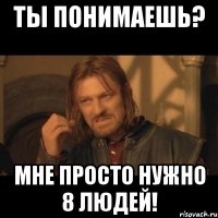 ты понимаешь? мне просто нужно 8 людей!