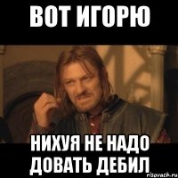 вот игорю нихуя не надо довать дебил