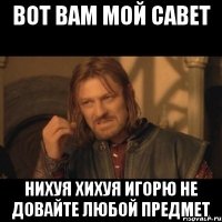 вот вам мой савет нихуя хихуя игорю не довайте любой предмет