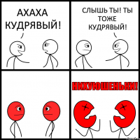 АХАХА КУДРЯВЫЙ! СЛЫШЬ ТЫ! ТЫ ТОЖЕ КУДРЯВЫЙ!