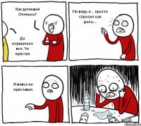 Как делишки Оленька? Да нормально все. Че пристал Но ведь я... просто спросил как дела... И вовсе не приставал