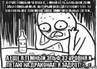 Я счастливый человек - у меня есть большой дом, заботливый муж, который всегда готовит что-то вкусненькое для меня, двое замечательных детей... а еще я темный эльф 32 уровня и летаю на драконах! Я задрот!>_<