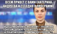 Всем привет с вами екатерина андреева и сегодня в программе Надоедливый апильсин говорит <<почему я не одного медалей не получил ? Это потому что я я не побил ни одного олимпийского рекорда!>>