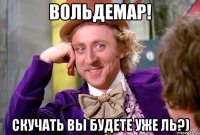 Вольдемар! Скучать вы будете уже ль?)