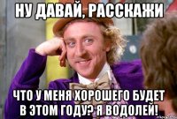Ну давай, расскажи что у меня хорошего будет в этом году? Я водолей!
