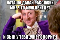 Наташа,давай расскажи мне что муж приедет и сын у тебя ,уже говорит:)