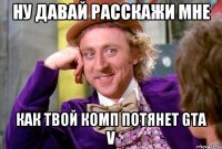 Ну давай расскажи мне Как твой комп потянет GTA V