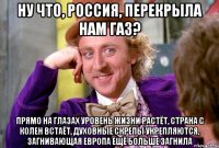 Ну что, Россия, перекрыла нам газ? Прямо на глазах уровень жизни растёт, страна с колен встаёт, духовные скрепы укрепляются, загнивающая европа ещё больше загнила