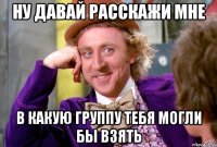 НУ ДАВАЙ РАССКАЖИ МНЕ В КАКУЮ ГРУППУ ТЕБЯ МОГЛИ БЫ ВЗЯТЬ