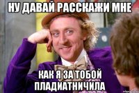 ну давай расскажи мне как я за тобой пладиатничила