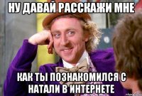 Ну давай расскажи мне как ты познакомился с натали в интернете