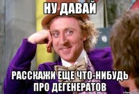 НУ ДАВАЙ РАССКАЖИ ЕЩЕ ЧТО-НИБУДЬ ПРО ДЕГЕНЕРАТОВ