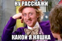 НУ РАССКАЖИ КАКОЙ Я НЯШКА