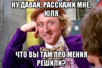 Ну давай, расскажи мне, Юля что вы там про мения решили?
