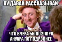 Ну давай рассказывай, Что вчера было?))про ануара по подробнее