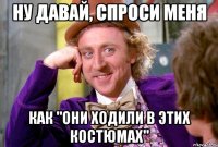 НУ ДАВАЙ, СПРОСИ МЕНЯ КАК "ОНИ ХОДИЛИ В ЭТИХ КОСТЮМАХ"