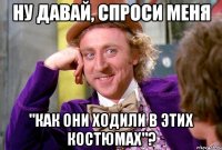 НУ ДАВАЙ, СПРОСИ МЕНЯ "КАК ОНИ ХОДИЛИ В ЭТИХ КОСТЮМАХ"?