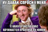 НУ ДАВАЙ, СПРОСИ У МЕНЯ С КАКОГО ЧИСЛА У НАС НАЧИНАЕТСЯ ПРАКТИКА ПО ХИМИИ