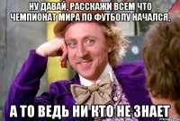 Ну давай, расскажи всем что Чемпионат Мира по футболу начался, а то ведь ни кто не знает