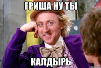 гриша ну ты КАЛДЫРЬ