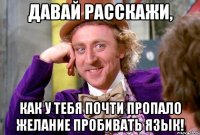 Давай расскажи, как у тебя почти пропало желание пробивать язык!