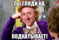 ты гляди ка, подкатывает!