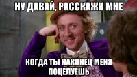 ну давай, расскажи мне когда ты наконец меня поцелуешь