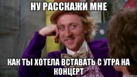 ну расскажи мне как ты хотела вставать с утра на концерт
