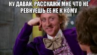 Ну давай, расскажи мне что не ревнуешь ее не к кому 